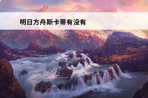明日方舟斯卡蒂有没有用 明日方舟 明日方舟斯卡蒂为什么叫乳蒂？