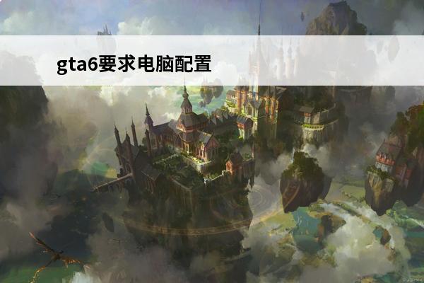 gta6要求电脑配置(gta6电脑要求)