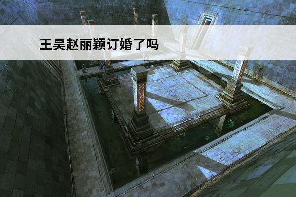 王昊赵丽颖订婚了吗 王昊赵丽颖怎么分手