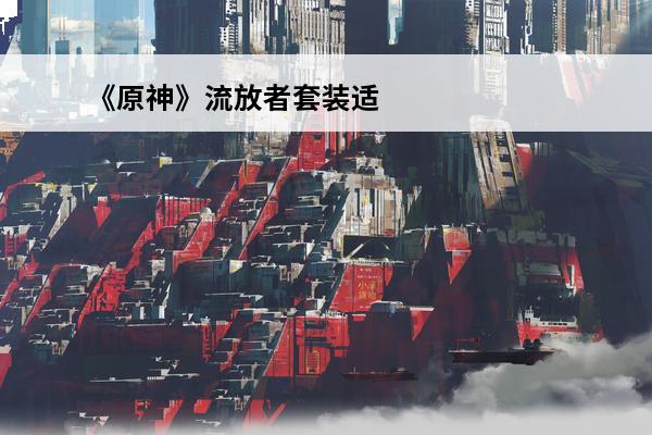 《原神》流放者套装适合谁？(元神流放者套装怎么获得)