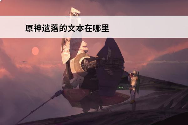 原神遗落的文本在哪里介绍_原神遗落的文本在哪里是什么(原神遗落的文书)