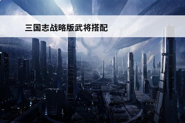 三国志战略版武将搭配_最佳阵容选择(三国志战略版吕布搭配_最佳阵容选择)