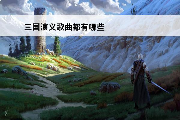 三国演义歌曲都有哪些？(王者荣耀都有哪些歌曲)