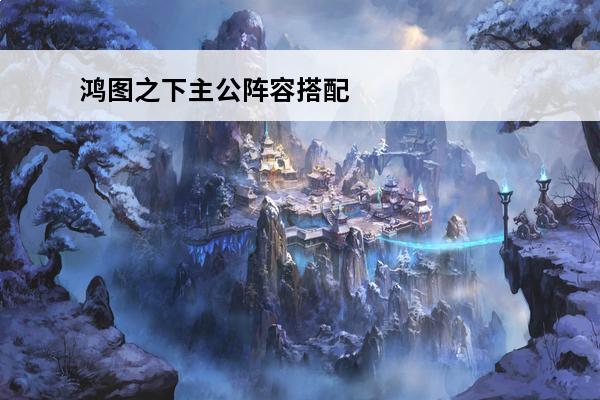 鸿图之下主公阵容搭配