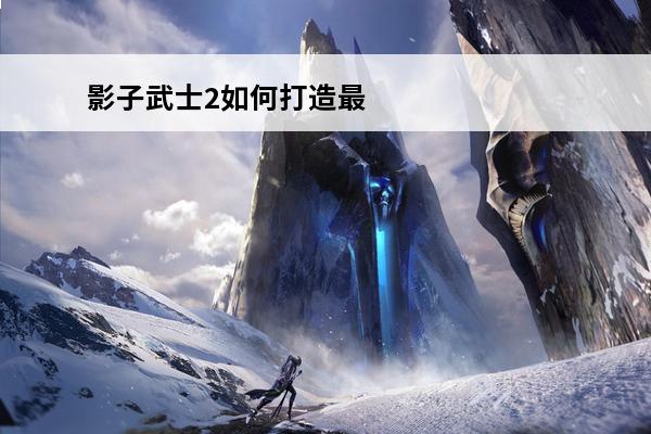 影子武士2如何打造最强武器 影子武士2最强武器搭配推荐介绍_影子武士2最强武器搭配推荐是什么