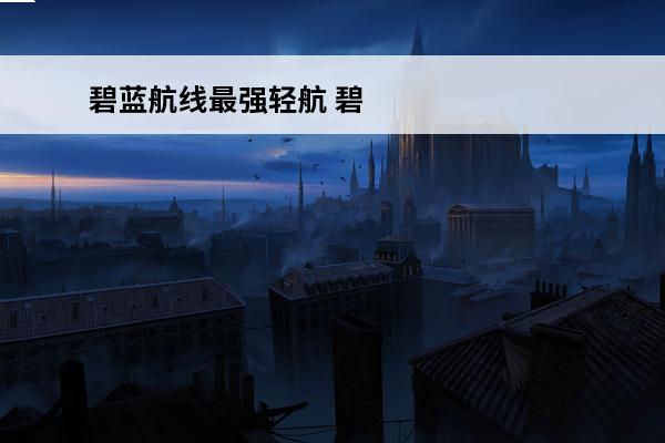碧蓝航线最强轻航 碧蓝航线轻航什么意思 轻航舰有什么用