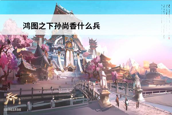鸿图之下孙尚香什么兵种 鸿图之下孙尚香怎么选阵容介绍_鸿图之下孙尚香怎么选阵容是什么