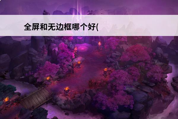 全屏和无边框哪个好(无边框全屏和全屏哪个消耗大)