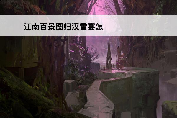 江南百景图归汉雪宴怎么获取江南百景图归汉雪宴获取方法(归汉雪宴任务刷新时间)