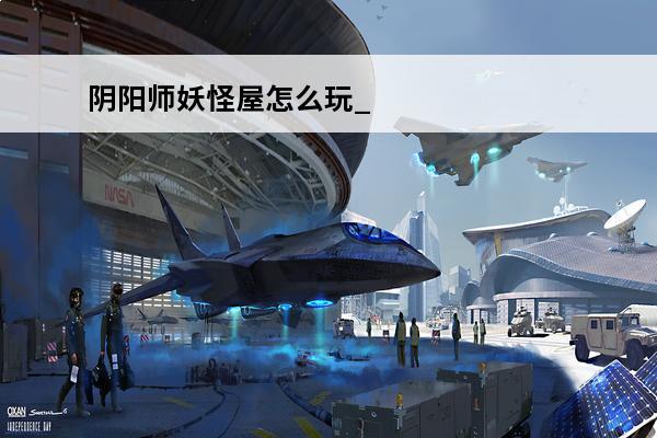 阴阳师妖怪屋怎么玩_阴阳师妖怪屋玩法攻略(阴阳师妖怪屋前期攻略)