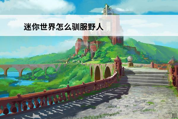 迷你世界怎么驯服野人2020 迷你世界怎么驯服野人 迷你世界野人驯服技巧