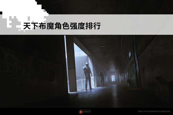 天下布魔角色强度排行榜2023-天下布魔角色强度排行榜(天下布魔全角色介绍)