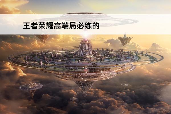 王者荣耀高端局必练的英雄 高端局必练英雄推荐(王者荣耀高端局值得练的英雄)