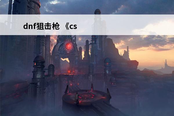 dnf狙击枪 《csgo2》狙击枪有哪些 《csgo2》狙击枪介绍
